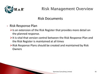Risk Documents
•

Risk Response Plan
Is an extension of the Risk Register that provides more detail on
the planned response.
It is vital that version control between the Risk Response Plan and
the Risk Register is maintained at all times
Risk Response Plans should be created and maintained by Risk
Owners

Dartview Consulting Limited

85

 
