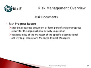 Risk Documents
•

Risk Progress Report
May be a separate document or form part of a wider progress
report for the organisational activity in question
Responsibility of the manager of the specific organisational
activity (e.g. Operations Manager, Project Manager)

Dartview Consulting Limited

87

 