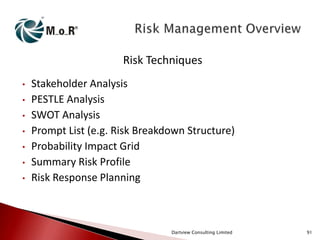 Risk Techniques
•
•
•
•
•
•
•

Stakeholder Analysis
PESTLE Analysis
SWOT Analysis
Prompt List (e.g. Risk Breakdown Structure)
Probability Impact Grid
Summary Risk Profile
Risk Response Planning

Dartview Consulting Limited

91

 