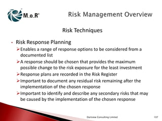 Risk Techniques
•

Risk Response Planning
Enables a range of response options to be considered from a
documented list
A response should be chosen that provides the maximum
possible change to the risk exposure for the least investment
Response plans are recorded in the Risk Register
Important to document any residual risk remaining after the
implementation of the chosen response
Important to identify and describe any secondary risks that may
be caused by the implementation of the chosen response

Dartview Consulting Limited

107

 