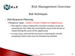 Risk Techniques
•

Risk Response Planning
Response Types - Avoid a Threat / Exploit an Opportunity
 This option is about making the uncertain situation certain by
removing the risk, often by removing the cause of the threat or
implementing the cause of the opportunity
 In most cases, costs will be incurred in removing the risk the
completely, these costs must be therefore be justified

Dartview Consulting Limited

109

 