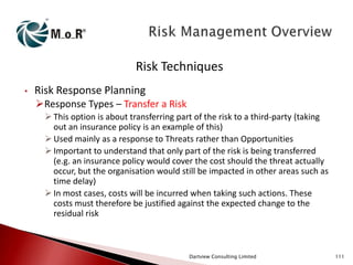 Risk Techniques
•

Risk Response Planning
Response Types – Transfer a Risk
 This option is about transferring part of the risk to a third-party (taking
out an insurance policy is an example of this)
 Used mainly as a response to Threats rather than Opportunities
 Important to understand that only part of the risk is being transferred
(e.g. an insurance policy would cover the cost should the threat actually
occur, but the organisation would still be impacted in other areas such as
time delay)
 In most cases, costs will be incurred when taking such actions. These
costs must therefore be justified against the expected change to the
residual risk

Dartview Consulting Limited

111

 