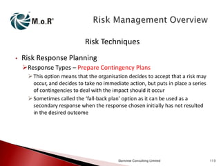 Risk Techniques
•

Risk Response Planning
Response Types – Prepare Contingency Plans
 This option means that the organisation decides to accept that a risk may
occur, and decides to take no immediate action, but puts in place a series
of contingencies to deal with the impact should it occur
 Sometimes called the ‘fall-back plan’ option as it can be used as a
secondary response when the response chosen initially has not resulted
in the desired outcome

Dartview Consulting Limited

113

 