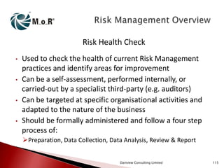 Risk Health Check
•

•

•

•

Used to check the health of current Risk Management
practices and identify areas for improvement
Can be a self-assessment, performed internally, or
carried-out by a specialist third-party (e.g. auditors)
Can be targeted at specific organisational activities and
adapted to the nature of the business
Should be formally administered and follow a four step
process of:
Preparation, Data Collection, Data Analysis, Review & Report
Dartview Consulting Limited

115

 