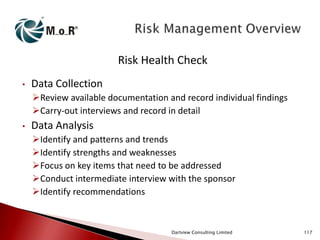 Risk Health Check
•

Data Collection
Review available documentation and record individual findings
Carry-out interviews and record in detail

•

Data Analysis
Identify and patterns and trends
Identify strengths and weaknesses
Focus on key items that need to be addressed
Conduct intermediate interview with the sponsor
Identify recommendations

Dartview Consulting Limited

117

 