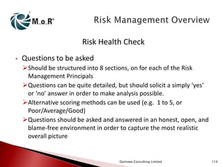 Risk Health Check
•

Questions to be asked
Should be structured into 8 sections, on for each of the Risk
Management Principals
Questions can be quite detailed, but should solicit a simply ‘yes’
or ‘no’ answer in order to make analysis possible.
Alternative scoring methods can be used (e.g. 1 to 5, or
Poor/Average/Good)
Questions should be asked and answered in an honest, open, and
blame-free environment in order to capture the most realistic
overall picture

Dartview Consulting Limited

119

 