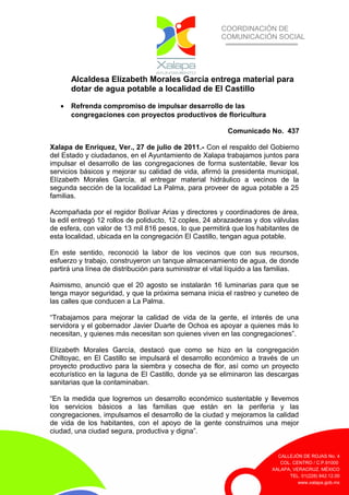 COORDINACIÓN DE
COMUNICACIÓN SOCIAL
CALLEJÓN DE ROJAS No. 4
COL. CENTRO / C.P.91000
XALAPA, VERACRUZ. MÉXICO
TEL. 01(228) 842.12.00
www.xalapa.gob.mx
Alcaldesa Elízabeth Morales García entrega material para
dotar de agua potable a localidad de El Castillo
• Refrenda compromiso de impulsar desarrollo de las
congregaciones con proyectos productivos de floricultura
Comunicado No. 437
Xalapa de Enríquez, Ver., 27 de julio de 2011.- Con el respaldo del Gobierno
del Estado y ciudadanos, en el Ayuntamiento de Xalapa trabajamos juntos para
impulsar el desarrollo de las congregaciones de forma sustentable, llevar los
servicios básicos y mejorar su calidad de vida, afirmó la presidenta municipal,
Elízabeth Morales García, al entregar material hidráulico a vecinos de la
segunda sección de la localidad La Palma, para proveer de agua potable a 25
familias.
Acompañada por el regidor Bolívar Arias y directores y coordinadores de área,
la edil entregó 12 rollos de poliducto, 12 coples, 24 abrazaderas y dos válvulas
de esfera, con valor de 13 mil 816 pesos, lo que permitirá que los habitantes de
esta localidad, ubicada en la congregación El Castillo, tengan agua potable.
En este sentido, reconoció la labor de los vecinos que con sus recursos,
esfuerzo y trabajo, construyeron un tanque almacenamiento de agua, de donde
partirá una línea de distribución para suministrar el vital líquido a las familias.
Asimismo, anunció que el 20 agosto se instalarán 16 luminarias para que se
tenga mayor seguridad, y que la próxima semana inicia el rastreo y cuneteo de
las calles que conducen a La Palma.
“Trabajamos para mejorar la calidad de vida de la gente, el interés de una
servidora y el gobernador Javier Duarte de Ochoa es apoyar a quienes más lo
necesitan, y quienes más necesitan son quienes viven en las congregaciones”.
Elízabeth Morales García, destacó que como se hizo en la congregación
Chiltoyac, en El Castillo se impulsará el desarrollo económico a través de un
proyecto productivo para la siembra y cosecha de flor, así como un proyecto
ecoturístico en la laguna de El Castillo, donde ya se eliminaron las descargas
sanitarias que la contaminaban.
“En la medida que logremos un desarrollo económico sustentable y llevemos
los servicios básicos a las familias que están en la periferia y las
congregaciones, impulsamos el desarrollo de la ciudad y mejoramos la calidad
de vida de los habitantes, con el apoyo de la gente construimos una mejor
ciudad, una ciudad segura, productiva y digna”.
 