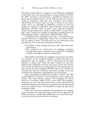 446              Bibliotecas para a Vida II – Bibliotecas e Leitura


duos leitores podem descrever e organizar as suas bibliotecas, partilhando
a informação com outros que participam na mesma plataforma (SPITE-
RI, 2009). Tal deve-se, provavelmente, à novidade do fenómeno que,
genericamente, podemos situar à volta de 2005 tomando como marco a
criação da plataforma ainda hoje mais importante neste domínio:
LibraryThing. No entanto, desde essa altura, o fenómeno tem vindo a
crescer, não só em quantidade de plataformas existentes via web, mas
também em número de utilizadores. Spiteri identifica dezasseis destas
plataformas (SPITERI, 2009), às quais se deve adicionar Goodreads
(http://www.goodreads.com/), criado em 2006. Jeffries, citando Decan-
gelo, avança o número de 3 milhões de utilizadores cumulativamente em
LibraryThingh, Shelfari e Goodreads em 2008 (JEFFRIES, 2008).
     A Wikipedia define catalogação social como “a web application de-
signed to help users to catalog things--books, CDs, etc--owned or other-
wise of interest to them. The phrase refers to two characteristics that
generally arise from a multi-user cataloging environment:
      • The ability to share catalogs and interact with others based upon
        shared items;
      • The enrichment or improvement of cataloging description
        through either explicit cooperation in the production of cataloging
        metadata or through the analysis of implicit data
     Spiteri define comunidades de catalogação social aquelas cujo objec-
tivo é permitir aos seus membros catalogar e partilhar itens de que são
proprietários, para em seguida se referir à concretização técnica deste
objectivo, ao afirmar que: “These sites allow members not only share
publicily their catalogued inventories, but to post reviews and commen-
taries on the items posted, create and participate in dicussion groups, and
tag or classify the items catalogued (SPITERI, 2009, p. 41). Conclui, sin-
tetizando, que estes sites constituem basicamente catálogos interactivos
construídos por utilizadores e partilhados por uma comunidade.
     Para a comunidade de profissionais reunidos à volta do wiki “Web
2: Oxford libraries” a expressão “Social cataloguing” recebe a seguinte de-
finição: “Sites whose primary purpose is the cataloguing of material
owned by its members (books, DVDs, music), while also building a
community of users with that shared interest. Above and beyond the
standard cataloguing, users build up a vast quantity of social data around
the records, such as reviews, recommendations, ratings and tags.”(Social
cataloguing, 2009).
     Todas estas tentativas de definição das plataformas de catalogção
social concordam em atribuir-lhes duas funções básicas: organização de
bibliotecas pessoais e partilha dessas bibliotecas e do conhecimento gera-
do sobre elas com outros membros da comunidade.
 