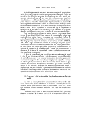 Livros, Leituras e Redes Sociais                 447


      A participação na rede centra-se, portanto, muito mais num interes-
se (os livros e a leitura), do que em torno de um perfil pessoal. Assim, ao
contrário das definições genéricas de plataformas de redes sociais que
centram a construção da rede em redor do perfil, neste caso a espinha
dorsal da rede é a biblioteca do utilizador. No entanto, a definição de um
perfil para cada utilizador continua a ter alguma importância, na medida
em que permite determinadas formas de comunicação e interacção entre
os membros da comunidade. Mas, mais do que características individuais
como o sexo, a idade, a profissão, a universidade que se frequentou, o
emprego que se tem, são pertinentes aspectos que traduzam as caracterís-
ticas dos indivíduos relevantes para a partilha de interesses neste âmbito.
      Estas plataformas aproximam-se, assim, mais da categoria de plata-
formas de partilha (GIRARD) ou mesmo de comunidades online, nas
quais, tal como indica Farkas a pertença a essa comunidade “reflects de
parts of a person identity that he or she identifies with most intensely, or
the things people are most interested or concerned about.” (FARKAS,
2007, 86). Daqui decorre que aspectos de construção do perfil ligados
aos interesses do utilizador sobre livros e leituras, tais como, por exemplo,
os meus livros ou autores preferidos, constituem verdadeiramente os
aspectos de construção de uma identidade “leitora” que importam para a
afirmação de si dentro da comunidade e para o estabelecimento de rela-
ções identitárias com outros.
      O facto de estas plataformas permitirem a construção da rede social
à volta de um objecto predefinido e não de qualquer aspecto identitário
de um indivíduo que o possa conectar com outros, determina igualmente
os mecanismos a partir dos quais elas devem propiciar a partilha e a troca
de informação / conhecimento. Esses mecanismos devem basear-se, por
um lado, nos interesses declarados do utilizador e, por outro, nas caracte-
rísticas da sua biblioteca, realidade em permanente construção. Assim, é
fundamental que, por exemplo, a partir da sua biblioteca ou de um item
individual, o utilizador possa estabelecer conexões com outros, ou que
possam trocar conhecimento sobre uma obra ou autor.

     2.2. Selecção e critérios de análise das plataformas de catalogação
          social

     De entre as várias plataformas existentes foram seleccionados três
casos, tendo como base as referências na literatura e a utilização de duas
métricas básicas para análise de redes sociais (PEREY, 2008, IAB, 2009)
que medem o acesso a estes sites, aplicadas a seis casos dos mais referen-
ciados.
     Os valores (respeitantes ao período entre 07/08 e 07/09) apresenta-
dos quer na variável Nº de visitas, quer na de Nº de visitantes únicos (Cf.
 