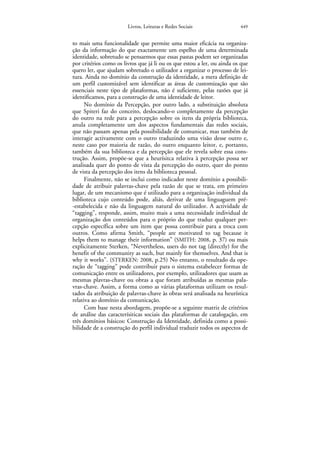 Livros, Leituras e Redes Sociais                 449


to mais uma funcionalidade que permite uma maior eficácia na organiza-
ção da informação do que exactamente um espelho de uma determinada
identidade, sobretudo se pensarmos que essas pastas podem ser organizadas
por critérios como os livros que já li ou os que estou a ler, ou ainda os que
quero ler, que ajudam sobretudo o utilizador a organizar o processo de lei-
tura. Ainda no domínio da construção da identidade, a mera definição de
um perfil customizável sem identificar as áreas de customização que são
essenciais neste tipo de plataformas, não é suficiente, pelas razões que já
identificamos, para a construção de uma identidade de leitor.
      No domínio da Percepção, por outro lado, a substituição absoluta
que Spiteri faz do conceito, deslocando-o completamente da percepção
do outro na rede para a percepção sobre os itens da própria biblioteca,
anula completamente um dos aspectos fundamentais das redes sociais,
que não passam apenas pela possibilidade de comunicar, mas também de
interagir activamente com o outro traduzindo uma visão desse outro e,
neste caso por maioria de razão, do outro enquanto leitor, e, portanto,
também da sua biblioteca e da percepção que ele revela sobre essa cons-
trução. Assim, propõe-se que a heurísitca relativa à percepção possa ser
analisada quer do ponto de vista da percepção do outro, quer do ponto
de vista da percepção dos itens da biblioteca pessoal.
      Finalmente, não se inclui como indicador neste domínio a possibili-
dade de atribuir palavras-chave pela razão de que se trata, em primeiro
lugar, de um mecanismo que é utilizado para a organização individual da
biblioteca cujo conteúdo pode, aliás, derivar de uma linguaguem pré-
-estabelecida e não da linguagem natural do utilizador. A actividade de
“tagging”, responde, assim, muito mais a uma necessidade individual de
organização dos conteúdos para o próprio do que traduz qualquer per-
cepção específica sobre um item que possa contribuir para a troca com
outros. Como afirma Smith, “people are motivated to tag because it
helps them to manage their information” (SMITH: 2008, p. 37) ou mais
explicitamente Sterken, “Nevertheless, users do not tag (directly) for the
benefit of the community as such, but mainly for themselves. And that is
why it works”. (STERKEN: 2008, p.25) No entanto, o resultado da ope-
ração de “tagging” pode contribuir para o sistema estabelecer formas de
comunicação entre os utilizadores, por exemplo, utilizadores que usam as
mesmas plavras-chave ou obras a que foram atribuídas as mesmas pala-
vras-chave. Assim, a forma como as várias plataformas utilizam os resul-
tados da atribuição de palavras-chave às obras será analisada na heurística
relativa ao domínio da comunicação.
      Com base nesta abordagem, propõe-se a seguinte matriz de critérios
de análise das caracterísiticas sociais das plataformas de catalogação, em
três domínios básicos: Construção da Identidade, definida como a possi-
bilidade de a construção do perfil individual traduzir todos os aspectos de
 