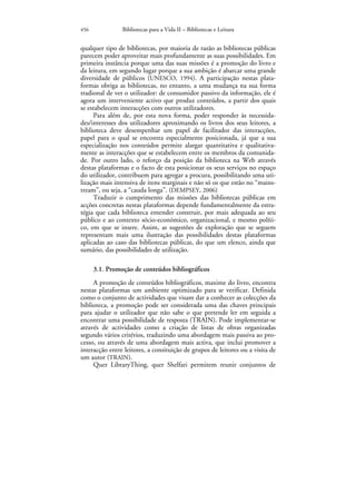 456             Bibliotecas para a Vida II – Bibliotecas e Leitura


qualquer tipo de bibliotecas, por maioria de razão as bibliotecas públicas
parecem poder aproveitar mais profundamente as suas possibilidades. Em
primeira instância porque uma das suas missões é a promoção do livro e
da leitura, em segundo lugar porque a sua ambição é abarcar uma grande
diversidade de públicos (UNESCO, 1994). A participação nestas plata-
formas obriga as bibliotecas, no entanto, a uma mudança na sua forma
tradional de ver o utilizador: de consumidor passivo da informação, ele é
agora um interveniente activo que produz conteúdos, a partir dos quais
se estabelecem interacções com outros utilizadores.
      Para além de, por esta nova forma, poder responder às necessida-
des/interesses dos utilizadores aproximando os livros dos seus leitores, a
biblioteca deve desempenhar um papel de facilitador das interacções,
papel para o qual se encontra especialmente posicionada, já que a sua
especialização nos conteúdos permite alargar quantitativa e qualitativa-
mente as interacções que se estabelecem entre os membros da comunida-
de. Por outro lado, o reforço da posição da biblioteca na Web através
destas plataformas e o facto de esta posicionar os seus serviços no espaço
do utilizador, contribuem para agregar a procura, possibilitando uma uti-
lização mais intensiva de itens marginais e não só os que estão no “mains-
tream”, ou seja, a “cauda longa”. (DEMPSEY, 2006)
      Traduzir o cumprimento das missões das bibliotecas públicas em
acções concretas nestas plataformas depende fundamentalmente da estra-
tégia que cada biblioteca entender construir, por mais adequada ao seu
público e ao contexto sócio-económico, organizacional, e mesmo políti-
co, em que se insere. Assim, as sugestões de exploração que se seguem
representam mais uma ilustração das possibilidades destas plataformas
aplicadas ao caso das bibliotecas públicas, do que um elenco, ainda que
sumário, das possibilidades de utilização.

      3.1. Promoção de conteúdos bibliográficos
     A promoção de conteúdos bibliográficos, maxime do livro, encontra
nestas plataformas um ambiente optimizado para se verificar. Definida
como o conjunto de actividades que visam dar a conhecer as colecções da
biblioteca, a promoção pode ser considerada uma das chaves principais
para ajudar o utilizador que não sabe o que pretende ler em seguida a
encontrar uma possibilidade de resposta (TRAIN). Pode implementar-se
através de actividades como a criação de listas de obras organizadas
segundo vários critérios, traduzindo uma abordagem mais passiva ao pro-
cesso, ou através de uma abordagem mais activa, que inclui promover a
interacção entre leitores, a consituição de grupos de leitores ou a visita de
um autor (TRAIN).
     Quer LibraryThing, quer Shelfari permitem reunir conjuntos de
 