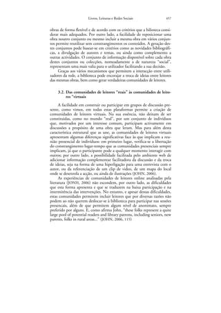Livros, Leituras e Redes Sociais                 457


obras de forma flexível e de acordo com os critérios que a bilioteca consi-
derar mais adequados. Por outro lado, a facilidade de reposicionar uma
obra noutro conjunto ou mesmo incluir a mesma obra em vários conjun-
tos permite reutilizar sem constrangimentos os conteúdos. A geração des-
tes conjuntos pode basear-se em critérios como as novidades bibliográfi-
cas, a divulgação de autores e temas, ou ainda como complemento a
outras actividades. O conjunto de informação disponível sobre cada obra
destes conjuntos ou colecções, nomeadamente a de natureza “social”,
representam uma mais valia para o utilizador facilitando a sua decisão.
     Graças aos vários mecanismos que permitem a interacção entre utili-
zadores da rede, a biblioteca pode encorajar a troca de ideias entre leitores
das mesmas obras, bem como gerar verdadeiras comunidades de leitores.

     3.2. Das comunidades de leitores “reais” às comunidades de leito-
          res “virtuais
      A facilidade em construir ou participar em grupos de discussão pre-
sente, como vimos, em todas estas plataformas permite a criação de
comunidades de leitores virtuais. Na sua essência, não deixam de ser
constituidas, como no mundo “real”, por um conjunto de indivíduos
que, motivados por um interesse comum, participam activamente em
discussões a propósito de uma obra que leram. Mas para além desta
característica estrutural que as une, as comunidades de leitores virtuais
apresentam algumas diferenças significativas face às que implicam a reu-
nião presencial de indivíduos: em primeiro lugar, verifica-se a libertação
do constrangimento lugar-tempo que as comunidades presenciais sempre
implicam, já que o participante pode a qualquer momento interagir com
outros; por outro lado, a possibilidade facilitada pelo ambiente web de
adicionar informação complementar facilitadora da discussão e da troca
de ideias, seja na forma de uma hiperligação para uma entrevista com o
autor, ou da referenciação de um clip de video, de um mapa do local
onde se desenrola a acção, ou ainda de ilustrações (JOHN, 2006).
      As experiências de comunidades de leitores online analisadas pela
literatura (JONH, 2006) não escondem, por outro lado, as dificuldades
que esta forma apresenta e que se traduzem na baixa participação e na
intermitência das intervenções. No entanto, e apesar destas dificuldades,
estas comunidades permitem incluir leitores que por diversas razões não
podem ao não querem deslocar-se à biblioteca para participar nas sessões
presencais, além de que permitem algum nível de anonimato, sempre
preferido por alguns. E, como afirma John, “these folks represent a quite
large pool of potential readers and library patrons, including seniors, new
parents, folks in rural areas...” (JOHN, 2006, 115)
 