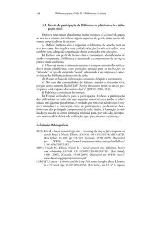 458              Bibliotecas para a Vida II – Bibliotecas e Leitura



      3.3. Gestão da participação da Biblioteca na plataforma de catalo-
           gação social
      Embora estas sejam plataformas muito recentes, é já possível, graças
ao seu crescimento, identificar alguns aspectos de gestão mais potencial-
mente propriciadores de sucesso:
      a) Definir públicos-alvo e organizar a biblioteca de acordo com os
seus interesses. Isto implica uma cuidada selecção das obras a incluir, mas
também uma adequada organização desses conteúdos em colecções;
      b) Definir um perfil de forma clara e consistente, identificando de
modo transparente a biblioteca e assumindo a compromisso de serviço a
prestar neste ambiente;
      c) Observar atenta e sistematicamente o comportamento dos utiliza-
dores destas plataformas, com particular atenção para as soclitações de
“amizade”, o tipo de conteúdo “social” adicionado e os interesses e carac-
terísitcas das bibliotecas desses nós da rede;
      d) Manter o fluxo de informação constante, dirigido e consistente;
      e) No caso das comunidades de leitores, manter a discussão viva,
porque como sustenta Rachel Jaff “Active dicussions tends to entice par-
ticipants, and stagnant discussions don’t” (JOHN, 2006, 113);
      f) Publicitar a existência do serviço;
      h) Formar utilizadores para a participação. Embora a participação
dos utilizadores na rede não seja requisito essencial para aceder à infor-
mação em algumas plataformas, é verdade que sem essa adesão não é pos-
sível estabelecer a interacção entre os participantes, perdendo-se desta
forma um dos principais componentes da rede. Assim, a formação de uti-
lizadores assume-se como estratégia essencial para, por um lado, ultrapas-
sar eventuais dificuldades de utilização, quer para motivar a pertença.

Referências Bibliográficas
BEER, David – Social network(ing) sites… revisiting the story so far: a response to
      danah boyd e Nicole Ellison. JOUNAL OF COMPUTER-MEDIATED.
       [Em linha], 13-208, pp. 516-529. [Consult. 19-08-2009]. Disponível
       em     WWW:       http://www3.interscience.wiley.com/cgi-bin/fulltext/
     119414156/PDFSTART
BOYD, Danah M., Ellison, Nicole B. – Social network sites: definition, history
     and scholarship. JOUNAL OF COMPUTER-MEDIATED. [Em linha],
     13(1) (2007). [Consult. 19-08-2009]. Disponível em WWW: http://
       www.danah.org/papers/jcmicintro.pdf
DEMPSEY, Lorcan – Libraries and the Long Tail: some thoughts about Libraries
    in a Network Age. D-LIB MAGAZINE. [Em linha], vol.12, nº 4, Agosto
 