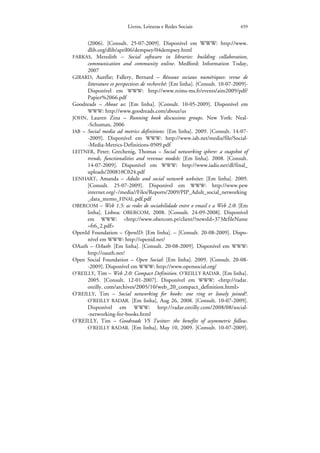 Livros, Leituras e Redes Sociais                     459


      (2006). [Consult. 25-07-2009]. Disponível em WWW: http://www.
      dlib.org/dlib/april06/dempsey/04dempsey.html
FARKAS, Meredith – Social software in libraries: building collaboration,
      communication and community online. Medford: Information Today,
      2007
GIRARD, Aurélie; Fallery, Bernard – Réseaux sociaux numériques: revue de
      litterature et perspectives de recherché: [Em linha]. [Consult. 10-07-2009]-
      Disponível em WWW: http://www.reims-ms.fr/events/aim2009/pdf/
      Papier%2066.pdf
Goodreads – About us: [Em linha]. [Consult. 10-05-2009]. Disponível em
      WWW: http://www.goodreads.com/about/us
JOHN, Lauren Zina – Running book discussions groups. New York: Neal-
      -Schuman, 2006
IAB – Social media ad metrics definitions: [Em linha]. 2009. [Consult. 14-07-
      -2009]. Disponível em WWW: http://www.iab.net/media/file/Social-
      -Media-Metrics-Definitions-0509.pdf
LEITNER, Peter; Grechenig, Thomas – Social networking sphere: a snapshot of
      trends, functionalities and revenue models: [Em linha]. 2008. [Consult.
      14-07-2009]. Disponível em WWW: http://www.iadis.net/dl/final_
      uploads/200810C024.pdf
LENHART, Amanda – Adults and social network websites: [Em linha]. 2009.
      [Consult. 25-07-2009]. Disponível em WWW: http://www.pew
      internet.org/~/media//Files/Reports/2009/PIP_Adult_social_networking
      _data_memo_FINAL.pdf.pdf
OBERCOM – Web 1.5: as redes de sociabilidade entre o email e a Web 2.0: [Em
      linha]. Lisboa: OBERCOM, 2008. [Consult. 24-09-2008]. Disponível
      em WWW: <http://www.obercom.pt/client/?newsId=373&fileName
      =fr6_2.pdf>
OpenId Foundation – OpenID: [Em linha]. – [Consult. 20-08-2009]. Dispo-
      nível em WWW: http://openid.net/
OAuth – OAuth: [Em linha]. [Consult. 20-08-2009]. Disponível em WWW:
      http://oauth.net/
Open Social Foundation – Open Social: [Em linha]. 2009. [Consult. 20-08-
      -2009]. Disponível em WWW: http://www.opensocial.org/
O’REILLY, Tim – Web 2.0: Compact Definition. O’REILLY RADAR. [Em linha].
      2005. [Consult. 12-01-2007]. Disponível em WWW: <http://radar.
      oreilly. com/archives/2005/10/web_20_compact_definition.html>
O’REILLY, Tim – Social networking for books: one ring or loosely joined?.
      O’REILLY RADAR. [Em linha], Aug 26, 2008. [Consult. 10-07-2009].
      Disponível em WWW: http://radar.oreilly.com/2008/08/social-
      -networking-for-books.html
O’REILLY, Tim – Goodreads VS Twitter: the benefits of asymmetric follow.
      O’REILLY RADAR. [Em linha], May 10, 2009. [Consult. 10-07-2009].
 