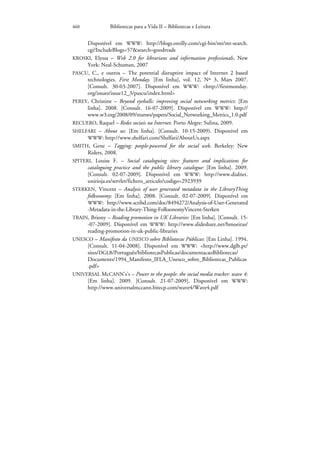 460             Bibliotecas para a Vida II – Bibliotecas e Leitura


      Disponível em WWW: http://blogs.oreilly.com/cgi-bin/mt/mt-search.
      cgi?IncludeBlogs=57&search=goodreads
KROSKI, Elyssa – Web 2.0 for librarians and information professionals. New
      York: Neal-Schuman, 2007
PASCU, C., e outros – The potential disruptive impact of Internet 2 based
      technologies. First Monday. [Em linha], vol. 12, Nº 3, Mars 2007.
      [Consult. 30-03-2007]. Disponível em WWW: <http://firstmonday.
      org/issues/issue12_3/pascu/index.html>
PEREY, Christine – Beyond eyeballs: improving social networking metrics: [Em
      linha]. 2008. [Consult. 16-07-2009]. Disponível em WWW: http://
      www.w3.org/2008/09/msnws/papers/Social_Networking_Metrics_1.0.pdf
RECUERO, Raquel – Redes sociais na Internet. Porto Alegre: Sulina, 2009.
SHELFARI – About us: [Em linha]. [Consult. 10-15-2009). Disponível em
      WWW: http://www.shelfari.com/Shelfari/AboutUs.aspx
SMITH, Gene – Tagging: people-powered for the social web. Berkeley: New
      Riders, 2008.
SPITERI, Louise F. – Social cataloguing sites: features and implications for
      cataloguing practice and the public library catalogue: [Em linha]. 2009.
      [Consult. 02-07-2009]. Disponível em WWW: http://www.dialnet.
      unirioja.es/servlet/fichero_articulo?codigo=2923939
STERKEN, Vincent – Analysis of user generated metadata in the LibraryThing
      folksonomy: [Em linha]. 2008. [Consult. 02-07-2009]. Disponível em
      WWW: http://www.scribd.com/doc/8494272/Analysis-of-User-Generated
      -Metadata-in-the-Library-Thing-FolksonomyVincent-Sterken
TRAIN, Briony – Reading promotion in UK Libraries: [Em linha]. [Consult. 15-
      -07-2009]. Disponível em WWW: http://www.slideshare.net/bmoeiras/
      reading-promotion-in-uk-public-libraries
UNESCO – Manifesto da UNESCO sobre Bibliotecas Públicas: [Em Linha]. 1994.
      [Consult. 11-04-2008]. Disponível em WWW: <http://www.dglb.pt/
      sites/DGLB/Português/bibliotecasPublicas/documentacaoBibliotecas/
      Documents/1994_Manifesto_IFLA_Unesco_sobre_Bibliotecas_Publicas
      .pdf>
UNIVERSAL McCANN’s’s – Power to the people: the social media tracker: wave 4:
      [Em linha]. 2009. [Consult. 21-07-2009]. Disponível em WWW:
      http://www.universalmccann.bitecp.com/wave4/Wave4.pdf
 