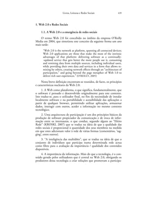Livros, Leituras e Redes Sociais                 439



1. Web 2.0 e Redes Sociais

    1.1. A Web 2.0 e a emergência de redes sociais
    O termo Web 2.0 foi concebido no âmbito da empresa O’Reilly
Media em 2004, que sintetizou este conceito da seguinte forma um ano
mais tarde:
      “Web 2.0 is the network as platform, spanning all connected devices;
      Web 2.0 applications are those that make the most of the intrinsic
      advantages of that platform: delivering software as a continually-
      -updated service that gets better the more people use it, consuming
      and remixing data from multiple sources, including individual users,
      while providing their own data and services in a form that allows re-
      mixing by others, creating network effects through an “architecture of
      participation,” and going beyond the page metaphor of Web 1.0 to
      deliver rich user experiences.” (O’REILLY, 2005)

     Nesta breve definição encontram-se reunidos, de facto, os princípios
e características nucleares da Web 2.0:
     1. A Web como plataforma, o que significa, fundamentalmente, que
o software é pensado e desenvolvido originalmente para este contexto.
Isto traduz-se, para o utilizador final, no fim da necessidade de instalar
localmente software e na portabilidade e acessibilidade das aplicações a
partir de qualquer browser, permitindo utilizar aplicações, armazenar
dados, interagir com outros, aceder a informação no mesmo contexto
tecnológico.
     2. Uma arquitectura de participação é um dos princípios básicos da
produção de software propiciador da comunicação e de troca de infor-
mação entre os internautas, o que conduz, segundo alguns ao “Efeito
Rede” (KROSKI, 2007) que se traduz na ideia de que a qualidade das
redes sociais é proporcional à quantidade dos seus membros na medida
em que estes adicionam valor à rede de várias formas (comentários, ‘tag-
ging’, entre outros).
     3. “A inteligência das multidões”, que se traduz na ideia de que o
conjunto de indivíduos que participa numa determinada rede actua
como filtro para a avaliação da importância / qualidade dos conteúdos
disponíveis.
    4. A importância da informação. Mais do que a tecnologia, é o con-
teúdo gerado pelos utilizadores que é central na Web 2.0, obrigando os
produtores dessa tecnologia a criar soluções que promovam a participa-
 