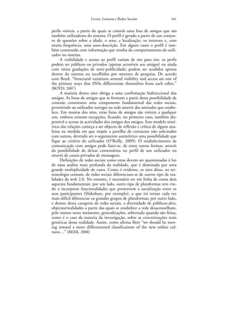 Livros, Leituras e Redes Sociais                441


perfis visíveis, a partir do quais se contrói uma lista de amigos que são
também utilizadores do sistema. O perfil é gerado a partir de um conjun-
to de questões sobre a idade, o sexo, a localização, os intereses e, com
muita frequência, uma auto-descrição. Em alguns casos o perfil é tam-
bém construído com informação que resulta do comportamento do utili-
zador no sistema.
      A visibilidade e acesso ao perfil variam de site para site: os perfis
podem ser públicos ou privados (apenas acessíveis aos amigos) ou ainda
com várias gradações de semi-publicidade; podem ser acedidos apenas
dentro do sistema ou recolhidos por motores de pesquisa. De acordo
com Boyd, “Structural variations around visibility and access are one of
the primary ways that SNSs differentiate themselves from each other.”
(BOYD: 2007)
      A maioria destes sites obriga a uma confirmação bidireccional dos
amigos. As listas de amigos que se formam a partir desta possibilidade de
conexão constituem uma componente fundamental das redes sociais,
permitindo ao utilizador navegar na rede através das amizades que estabe-
lece. Em muitos dos sites, estas listas de amigos são visíveis a qualquer
um, embora existam excepções, ficando, no primeiro caso, também dis-
ponível o acesso às actividades dos amigos dos amigos. Este modelo simé-
trico das relações começa a ser objecto de reflexão e crítica de alguns ana-
listas na medida em que impõe a partilha de contactos não solicitados
com outros, devendo ser o seguimento assimétrico uma possibilidade que
fique ao critério do utilizador (O’Reilly, 2009). O estabelecimento de
comunicação com amigos pode fazer-se, de entre outras formas, através
da possibilidade de deixar comentários no perfil de um utilizador ou
através de canais privados de mensagens.
      Definições de redes sociais como estas devem ser questionadas à luz
de uma análise mais profunda da realidade, que é dominada por uma
grande multiplicidade de casos. Como é evidente, os sites ditos, na ter-
minologia comum, de redes sociais diferenciam-se de outros tipo de rea-
lidades da web 2.0. No entanto, é necessário ter em linha de conta dois
aspectos fundamentais: por um lado, outro tipo de plataformas tem vin-
do a incorporar funcionalidades que promovem a socialização entre os
seus participantes (Slideshare, por exemplo), o que irá tornar cada vez
mais difícil diferenciar os grandes grupos de plataformas; por outro lado,
e dentro desta categoria de redes sociais, a diversidade de públicos-alvo,
objectos/realidades a partir das quais se estabelece a rede desaconselham,
pelo menos neste momento, generalizações, sobretudo quando são feitas,
como é o caso da maioria da investigação, sobre as concretizações mais
genéricas dessa realidade. Assim, como afirma Beer “we should be mov-
ing toward a more differentiated classifications of the new online cul-
tures…” (BEER, 2008)
 