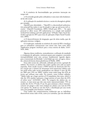 Livros, Leituras e Redes Sociais                443


     b) A existência de funcionalidades que permitem interacção em
tempo real;
     c) O conteúdo gerado pelos utilizadores é uma mais valia fundamen-
tal da rede social;
     d) A utilização de standards técnicos e sociais de abrangência global,
por exemplo:
     OpenID para identidades – “OpenID is a decentralized authentica-
tion protocol that makes it easy for people to sign up and access web ac-
counts.” (OpenID Foundation, 2009); OAuth para API’s – “An open
protocol to allow secure API authorization in a simple and standard
method from desktop and web applications” (OAuth); Open Social des-
tinado à geração de API’s para troca de aplicações (Open Social Founda-
tion: 2009);
     e) O desenvolvimento da integração, quer de vários media, quer de
aplicações externas e widgets;
     f) A sindicação, traduzida na existência de canais de RSS e interfaces
para os utilizadores comunicarem com outros sites, bem como API’s
(Application program interfaces) para a troca externa de dados. (LEIT-
NER: 2008).

     Algumas destas tendências, nomeadamente a utilização de standards
e a integração de aplicações, consituem passos para assegurar a necessária
interoperabilidade entre estes serviços, fundamental, segundo alguns,
para a manutenção da liberdade / criatividade que tem, até agora, marca-
do o desenvolvimento destas plataformas (O’Reilly, 2008).
     Estas redes sociais são, sobretudo, utilizadas por jovens, a geração do
milénio. No entanto, os adultos têm vindo a ganhar uma cada vez maior
expressão. Num estudo recente o PEW Internet & Americam Life Pro-
ject conclui que o número de internautas norte-americanos adultos com
um perfil nestas redes sociais quadruplicou nos últimos 4 anos (de 8%
em 2005 para 35% em 2009), embora esteja ainda longe dos 65% de
jovens que utilizam estas redes. No entanto, como Lenhart sublinha,
“Adults make up a larger portion of US population that teens, which is
why the 35% number represents a larger portion of users than the 65%
of online teens” (LENHART, 2009). Na categoria dos adultos são, no
entanto, os mais novos que têm uma maior representatividade: 75% no
escalão dos 18-24, 57% dos 25 aos 34, para continuar a descer sistemati-
camente até atingir o valor mais residual nos adultos com mais de 65%
com apenas 7%. Ainda no caso dos EUA, a distribuição por sexo revela
uma certa paridade entre homens e mulheres.
     Uma análise dos comportamentos tendenciais que os indivíduos
desenvolvem nestas redes revela, como já se assinalou, que são sobretudo
 