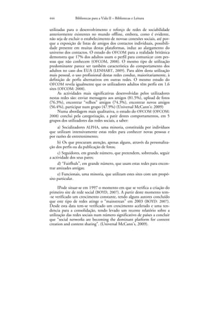 444            Bibliotecas para a Vida II – Bibliotecas e Leitura


utilizadas para o desenvolvimento e reforço de redes de sociabilidade
anteriormente existentes no mundo offline, embora, como é evidente,
não seja de excluir o estabelecimento de novoas conexões sociais, até por-
que a exposição de listas de amigos dos contactos individuais, possibili-
dade presente em muitas destas plataformas, induz ao alargamento do
universo dos contactos. O estudo do OFCOM para a realidade britânica
demonstra que 17% dos adultos usam o perfil para comunicar com pes-
soas que não conhecem (OFCOM, 2008). O mesmo tipo de utilização
predominante parece ser também característica do comportamento dos
adultos no caso dos EUA (LENHART, 2009). Para além desta utilização
mais pessoal, o uso profissional destas redes conduz, maioritariamente, à
definição de perfis alternativos em outras redes. O mesmo estudo do
OFCOM revela igualmente que os utilizadores adultos têm perfis em 1.6
sites (OFCOM: 2008).
      As actividades mais significativas desenvolvidas pelos utilizadores
nestas redes são: enviar mensagens aos amigos (81.5%), upload de fotos
(76.3%), encontrar “velhos” amigos (74.3%), encontrar novos amigos
(56.4%), participar num grupo (47.9%) (Universal McCann’s: 2009)
      Numa abordagem mais qualitativa, o estudo do OFCOM (OFCOM:
2008) conclui pela categorização, a patir destes comportamentos, em 5
grupos dos utilizadores das redes sociais, a saber:
      a) Socializadores ALPHA, uma minoria, constituída por indivíduos
que utilizam intensivamente estas redes para conhecer novas pessoas e
por razões de entretenimento;
      b) Os que procuram atenção, apenas alguns, através da personaliza-
ção dos perfis ou da publicação de fotos;
      c) Seguidores, em grande número, que pretendem, sobretudo, seguir
a actividade dos seus pares;
      d) “Faitfhuls”, em grande número, que usam estas redes para encon-
trar amizades antigas;
      e) Funcionais, uma minoria, que utilizam estes sites com um propó-
sito particular.

      IPode situar-se em 1997 o momento em que se verifica a criação do
primeiro site de rede social (BOYD, 2007). A partir deste momento tem-
-se verificado um crescimento constante, tendo alguns autores concluído
que este tipo de redes atinge o “mainstrean” em 2003 (BOYD: 2007).
Desde esta data tem-se verificado um crescimento acelerado e uma ten-
dencia para a consolidação, tendo levado um recente relatório sobre a
utilização das redes sociais num número significativo de países a concluir
que “social networks are becoming the dominant platform for content
creation and content sharing”. (Universal McCann’s, 2009).
 