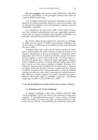 Livros, Leituras e Redes Sociais                445


     No caso português, num recente estudo (OBERCOM, 2008) sobre
as redes de sociabilidade na web portuguesa (embora sobre dados de
campo de 2006) conclui-se que:
     a) as mensagens instantâneas constituem sobretudo um meio com-
plementar de contacto quotidiano. Baseiam-se numa escrita própria e são
de utilização mais alargada e transversal às gerações, ao género, ao grau de
escolaridade e à profissão;
      b) as plataformas de redes sociais (SOE= Social Online Environ-
ment) são utilizadas tendencialmente com uma regularidade semanal e
servem para criar contactos; baseadas numa linguagem multimédia, a sua
utilização é marcadamente geracional (adolescentes e jovens).

     No entanto, dados recentes indicam um crescimento de utilização:
em 2009, para um total de 2.9 milhões de portugueses utilizadores acti-
vos da Internet, 2.1milhões gerem um perfil numa rede social. (Universal
McCann’s: 2009).
     A adopção destas redes sociais por um número crescente de indiví-
duos à escala mundial, têm vindo a chamar a atenção da academia e das
empresas, especialmente as da área do marketing e comunicação, para a
importância deste universo, levando estes últimos a propor uma estraté-
gia para assegurar o sucesso neste contexto que, em muitos aspectos, é
um ponto de partida para a reflexão de outras organizações, nomeada-
mento as bibliotecas. Assim, a Universal McCann’s define como chaves
para o sucesso nas redes sociais as seguintes estratégias: observação siste-
mática do comportamento dos grupos-alvo nas redes sociais, a criação de
um objecto social capaz de atrair o interesse, a segmentação do mercado e
a crição de “produtos sociais” a que possam aderir, a criação de múltiplos
interfaces em diferentes redes sociais, optimização do conteúdo para par-
tilha (RSS por exemplo), assegurar os recursos necessários para gerir as
diferentes intervenções, seguir os resultados e optimizar a participação
sempre que necessário. (Universal McCann’s: 2009)

2. Um tipo de plataformas de redes sociais: Livros, Leituras e Leitores

    2.1. Palataformas de “Social cataloguing”

     A expressão catalogação social, numa tradução literal do inglês
“social cataloguing”, encerra um conceito cuja construção é ainda muito
incipiente. É extraordinariamente escassa e muito recente a literatura
sobre esta temática. Na maioria dos casos, os estudos reduzem-se à des-
crição das características e funcionalidades das plataformas onde indiví-
 
