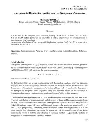 UtilitasMathematica
ISSN 0315-3681 Volume 120, 2023
37
≤
An exponential Diophantine equation involving Narayana cow’s numbers
Abdelkader HAMTAT
Tipaza University Center, Tipaza. Algeria, ATN Laboratory, USTHB. Algeria
Email: ahamttat@gmail.com
Abstract
Let (Cn)n≤0 be the Narayana cow‘s sequence given by C0 = Cfi = C2 = fi and Cn‡3 = Cn‡2 ‡
Cn for n ≤ O. In this paper, we are interested in finding all powers of two which are sums of
two Narayana cow‘s numbers, i.e.,
we detemine all solutions of the exponential Diophantine equation Cm ‡ Cn = Xs in nonnegative
integers n, m, and s ≤ X.
Keywords: Padovan numbers, Narayana cow’ s numbers, Linear form in logarithms, Reduction
method.
1. Introduction
Narayana‘s cows sequence (Cn)n O originated from a herd of cows and calves problem, proposed
by the Indian mathematician Narayana Pandit in his book Ganita Kaumudi [fi]. It is the sequence
A000930 in the OEIS [fi2] satisfying the recurrence relation
Cn+3 = Cn+2 + Cn, n ≤ 1
for initial values CO = C1 = C2 = 1.
In the literature, there are several results dealing with Diophantine equations involving factorials,
repdigits, and recurrence sequences. In the recent past, the study ofNarayana‘scowssequencehas
beenasourceofattractionformanyauthors. For instance, Bravo et al. [4] searched for the presence
of repdigits in Narayana‘s cows sequence. They also obtained results on the existence of
Mersenne prime numbers and numbers with distinct blocks of digits in this sequence.
The determination of perfect powers of Lucas and Fibonacci sequences does not date from today.
The real contribution of determination of perfect powers of Lucas and Fibonacci sequences began
in 2006. By classical and modular approaches of Diophantine equations, Bugeaud, Mignotte, and
Siksek [8] defined powers of Lucas and Fibonacci sequences by solving the equations Fn = yp
and Gn = yp
prespectively. From there, many researchers tackled similar problems. It is in the
same thought that, others have determined the powers of 2 of the sum/difference of two Lucas
numbers [6], powers of 2 of the sum/difference of Fibonacci numbers [F], powers of 2 and of 3 of
the product of Pell numbers and Fibonacci numbers.
 