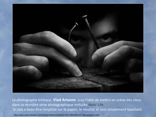 Le photographe tchèque, Vlad Artazov a eu l'idée de mettre en scène des clous
dans sa dernière série photographique intitulée Nails' Life.
 Si cela a beau être simpliste sur le papier, le résultat et tout simplement touchant.
 http://www.authorstream.com/Presentation/mireille30100-1492429-437-vlad-artazov-nails/
 