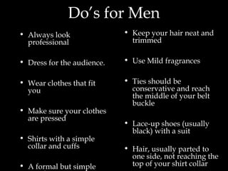 Do’s for Men
• Always look
professional
• Dress for the audience.
• Wear clothes that fit
you
• Make sure your clothes
are pressed
• Shirts with a simple
collar and cuffs
• A formal but simple
• Keep your hair neat and
trimmed
• Use Mild fragrances
• Ties should be
conservative and reach
the middle of your belt
buckle
• Lace-up shoes (usually
black) with a suit
• Hair, usually parted to
one side, not reaching the
top of your shirt collar
 