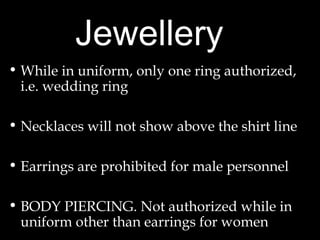 Jewellery
• While in uniform, only one ring authorized,
i.e. wedding ring
• Necklaces will not show above the shirt line
• Earrings are prohibited for male personnel
• BODY PIERCING. Not authorized while in
uniform other than earrings for women
 