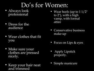 Do’s for Women:
• Always look
professional
• Dress for the
audience
• Wear clothes that fit
you
• Make sure your
clothes are pressed
nicely.
• Keep your hair neat
and trimmed
• Wear heels (up to 1 1/2"
to 2"), with a high
vamp, with formal
attire
• Conservative business
make-up
• Focus on Lips & eyes
• Apply Lipstick
properly.
• Simple manicure
 
