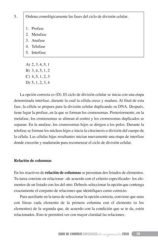 5. Ordena cronológicamente las fases del ciclo de división celular.
1. Profase
2. Metafase
3. Anafase
4. Telofase
5. Interfase
A) 2, 3, 4, 5, 1
B) 3, 4, 5, 1, 2
C) 4, 5, 1, 2, 3
D) 5, 1, 2, 3, 4
La opción correcta es (D). El ciclo de división celular se inicia con una etapa
denominada interfase, durante la cual la célula crece y madura. Al final de esta
fase, la célula se prepara para la división celular duplicando su DNA. Después,
tiene lugar la profase, en la que se forman los cromosomas. Posteriormente, en la
metafase, los cromosomas se alinean al centro y los cromosomas duplicados se
separan. En la anafase, los cromosomas hijos se dirigen a los polos. Durante la
telofase se forman los núcleos hijos e inicia la citocinesis o división del cuerpo de
la célula. Las células hijas resultantes inician nuevamente una etapa de interfase
donde crecerán y madurarán para recomenzar el ciclo de división celular.
Relación de columnas
En los reactivos de relación de columnas se presentan dos listados de elementos.
Tu tarea consiste en relacionar –de acuerdo con el criterio especificado– los ele-
mentos de un listado con los del otro. Deberás seleccionar la opción que contenga
exactamente el conjunto de relaciones que identifiques como correcto.
Para auxiliarte en la tarea de seleccionar la opción correcta, conviene que unas
con líneas cada elemento de la primera columna con el elemento (o los
elementos) de la segunda que, de acuerdo con la condición que se te da, estén
relacionados. Esto te permitirá ver con mayor claridad las relaciones.
19
 