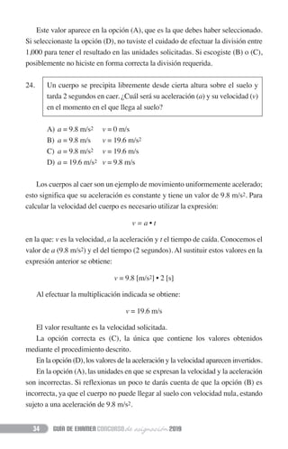 Este valor aparece en la opción (A), que es la que debes haber seleccionado.
Si seleccionaste la opción (D), no tuviste el cuidado de efectuar la división entre
1,000 para tener el resultado en las unidades solicitadas. Si escogiste (B) o (C),
posiblemente no hiciste en forma correcta la división requerida.
24. Un cuerpo se precipita libremente desde cierta altura sobre el suelo y
tarda 2 segundos en caer. ¿Cuál será su aceleración (a) y su velocidad (v)
en el momento en el que llega al suelo?
A) a = 9.8 m/s2 v = 0 m/s
B) a = 9.8 m/s v = 19.6 m/s2
C) a = 9.8 m/s2 v = 19.6 m/s
D) a = 19.6 m/s2 v = 9.8 m/s
Los cuerpos al caer son un ejemplo de movimiento uniformemente acelerado;
esto significa que su aceleración es constante y tiene un valor de 9.8 m/s2. Para
calcular la velocidad del cuerpo es necesario utilizar la expresión:
v = a • t
en la que: v es la velocidad, a la aceleración y t el tiempo de caída. Conocemos el
valor de a (9.8 m/s2) y el del tiempo (2 segundos). Al sustituir estos valores en la
expresión anterior se obtiene:
v = 9.8 [m/s2] • 2 [s]
Al efectuar la multiplicación indicada se obtiene:
v = 19.6 m/s
El valor resultante es la velocidad solicitada.
La opción correcta es (C), la única que contiene los valores obtenidos
mediante el procedimiento descrito.
En la opción (D), los valores de la aceleración y la velocidad aparecen invertidos.
En la opción (A), las unidades en que se expresan la velocidad y la aceleración
son incorrectas. Si reflexionas un poco te darás cuenta de que la opción (B) es
incorrecta, ya que el cuerpo no puede llegar al suelo con velocidad nula, estando
sujeto a una aceleración de 9.8 m/s2.
34
 