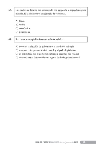 63. Los padres de Jimena han amenazado con golpearla si reprueba alguna
materia. Esta situación es un ejemplo de violencia...
A) física
B) verbal
C) económica
D) psicológica
64. Se convoca a un plebiscito cuando la sociedad...
A) necesita la elección de gobernantes a través del sufragio
B) requiere entregar una iniciativa de ley al poder legislativo
C) es consultada por el gobierno en torno a acciones por realizar
D) desea externar desacuerdo con alguna decisión gubernamental
67
 