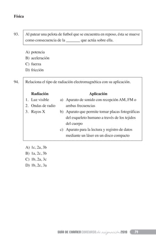 79
Física
93. Al patear una pelota de futbol que se encuentra en reposo, ésta se mueve
como consecuencia de la _______ que actúa sobre ella.
A) potencia
B) aceleración
C) fuerza
D) fricción
94. Relaciona el tipo de radiación electromagnética con su aplicación.
Radiación Aplicación
1. Luz visible a) Aparato de sonido con recepción AM, FM o
2. Ondas de radio ambas frecuencias
3. Rayos X b) Aparato que permite tomar placas fotográficas
del esqueleto humano a través de los tejidos
del cuerpo
c) Aparato para la lectura y registro de datos
mediante un láser en un disco compacto
A) 1c, 2a, 3b
B) 1a, 2c, 3b
C) 1b, 2a, 3c
D) 1b, 2c, 3a
 