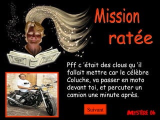 Mission ratée Pff c ’était des clous qu ’il fallait mettre car le célèbre Coluche, va passer en moto devant toi, et percuter un camion une minute après. Suivant 