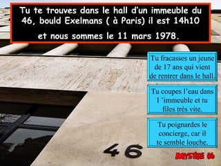 Tu te trouves dans le hall d’un immeuble du 46, bould Exelmans ( à Paris) il est 14h10 et nous sommes le 11 mars 1978.   Tu fracasses un jeune de 17 ans qui vient de rentrer dans le hall. Tu coupes l’eau dans l ’immeuble et tu files très vite. Tu poignardes le concierge, car il te semble louche. 