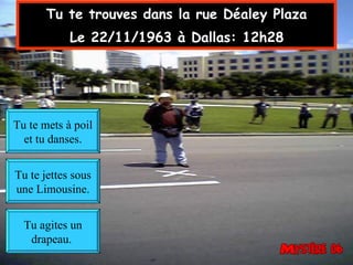 Tu te trouves dans la rue Déaley Plaza  Le 22/11/1963 à Dallas: 12h28   Tu agites un drapeau.  Tu te mets à poil et tu danses. Tu te jettes sous une Limousine. 