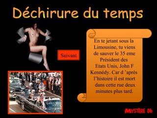 Déchirure du temps En te jetant sous la  Limousine, tu viens de sauver le 35 eme Président des  Etats Unis, John F Kennédy. Car d ’après  l’histoire il est mort dans cette rue deux minutes plus tard. Suivant 
