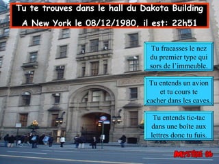 Tu te trouves dans le hall du Dakota Building  A New York le 08/12/1980, il est: 22h51   Tu fracasses le nez du premier type qui sors de l’immeuble. Tu entends un avion et tu cours te cacher dans les caves. Tu entends tic-tac dans une boîte aux lettres donc tu fuis. 