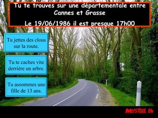 Tu te trouves sur une départementale entre Cannes et Grasse  Le 19/06/1986 il est presque 17h00   Tu jettes des clous sur la route. Tu te caches vite derrière un arbre. Tu assommes une fille de 13 ans. 