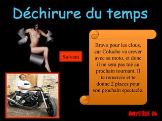 Déchirure du temps Bravo pour les clous, car Coluche va crever avec sa moto, et donc il ne sera pas tué au prochain tournant. Il te remercie et te donne 2 places pour son prochain spectacle. Suivant 