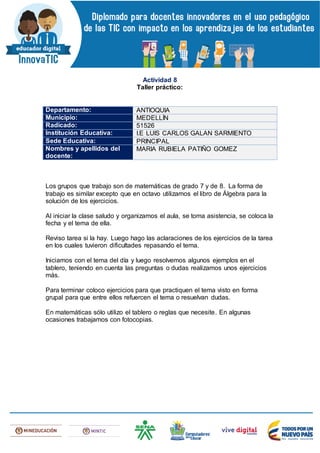 Actividad 8
Taller práctico:
Departamento: ANTIOQUIA
Municipio: MEDELLÍN
Radicado: 51526
Institución Educativa: I.E LUIS CARLOS GALAN SARMIENTO
Sede Educativa: PRINCIPAL
Nombres y apellidos del
docente:
MARIA RUBIELA PATIÑO GOMEZ
Los grupos que trabajo son de matemáticas de grado 7 y de 8. La forma de
trabajo es similar excepto que en octavo utilizamos el libro de Álgebra para la
solución de los ejercicios.
Al iniciar la clase saludo y organizamos el aula, se toma asistencia, se coloca la
fecha y el tema de ella.
Reviso tarea si la hay. Luego hago las aclaraciones de los ejercicios de la tarea
en los cuales tuvieron dificultades repasando el tema.
Iniciamos con el tema del día y luego resolvemos algunos ejemplos en el
tablero, teniendo en cuenta las preguntas o dudas realizamos unos ejercicios
más.
Para terminar coloco ejercicios para que practiquen el tema visto en forma
grupal para que entre ellos refuercen el tema o resuelvan dudas.
En matemáticas sólo utilizo el tablero o reglas que necesite. En algunas
ocasiones trabajamos con fotocopias.