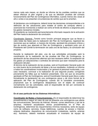 menos cada seis meses, en donde se informe de los posibles cambios que se
deban efectuar al plan original y de que se efectúen pruebas del correcto
funcionamiento del Plan de Contingencia Informático, cuando menos dos veces al
año o antes si se presentan circunstancias de cambio que así lo ameriten.
Al declararse una contingencia, deberá tomar las decisiones correspondientes a la
definición de las ubicaciones para instalar el centro de cómputo alterno y
autorizará las inversiones a realizar así como el fondo de efectivo a asignarse para
los gastos necesarios iniciales.
El presidente se mantendrá permanentemente informado respecto de la activación
del Plan hasta la declaración de conclusión.
Coordinador General.- Tendrá como función principal asegurar que se lleven a
cabo todas las fases para la realización del Plan de Contingencia, registrará las
reuniones que se realicen, a manera de minutas, aprobará los procesos críticos y
tipo de evento que abarcará el Plan de Contingencia y aprobará junto con el
Presidente del Comité la terminación de cada una de las fases y la conclusión del
proyecto.
Durante la realización del plan, una de sus actividades principales será la
coordinación de la realización de las pruebas del Plan de Contingencia, la
aprobación de las ubicaciones alternas que sea necesario definir, la aceptación de
los gastos y/o adquisiciones o contratos de servicios que sean necesarios para la
realización del plan.
Al término de la realización de las pruebas, será el Coordinador General quién dé
su visto bueno de la conclusión de éstas y de sus resultados, rindiendo un informe
a todos los coordinadores involucrados y en general al personal involucrado, y en
caso necesario, convocar a la realización de una segunda prueba, corrigiendo
previamente las fallas que se hubieran presentado. Una vez que se encuentre
aprobado el Plan de Contingencia, será el Coordinador General quien lleve a cabo
formalmente la declaración de una contingencia grave y dé inicio formal de la
aplicación del Plan de Contingencia, cuando así lo considere conveniente,
propiciando que la contingencia desaparezca con el objeto de continuar
normalmente con las actividades; será el responsable de dar por concluida la
declaración de contingencia.
En el caso particular de los Sistemas Informáticos:
Coordinador de Redes y Comunicaciones.- Es el responsable de determinar los
procedimientos a seguir en caso de que se presente una contingencia que afecte
las comunicaciones, Servicios de Internet, Intranet, correo electrónico y red de la
empresa, mantener actualizados dichos procedimientos en el Plan de
Contingencia, determinar los requerimientos mínimos necesarios, tanto de equipo
como de software, servicios, líneas telefónicas, cuentas de acceso a Internet,
enlaces dedicados, dispositivos de comunicación (ruteadores, switchs, antenas
etc). Asimismo, deberá mantener actualizado el inventario de equipo de
 