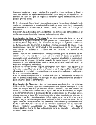 telecomunicaciones y redes, efectuar los respaldos correspondientes y llevar a
cabo las pruebas de operatividad necesarias, para asegurar la continuidad del
servicio, en caso de que se llegara a presentar alguna contingencia, ya sea
parcial, grave o crítica.
El Coordinador de Comunicaciones es el responsable de mantener el directorio de
contactos, proveedores y usuarios de los servicios antes descritos y mantenerlo
permanentemente actualizado e incluirlo dentro del Plan de Contingencia
Informático.
Coordinará las actividades correspondientes a los servicios de comunicaciones al
declararse una contingencia, hasta su restablecimiento total.
Coordinador de Soporte Técnico.- Es el responsable de llevar a cabo el
inventario de equipo, software y equipos periféricos, como impresoras, CD Writer,
escáners, faxes, copiadoras, etc.; mantener los equipos en óptimas condiciones
de funcionamiento; determinar la cantidad mínima necesaria de equipo y sus
características para dar continuidad a las operaciones de la empresa; es
responsable de elaborar o coordinar con los usuarios los respaldos de
información.
Deberá realizar los procedimientos correspondientes para la emisión de los
respaldos de cada uno de los servidores o equipos en donde se procese lo
enunciado en el párrafo anterior, efectuar y mantener actualizado el directorio de
proveedores de equipos, garantías, servicio de mantenimiento y reparaciones,
suministros, refacciones y desarrollo de software, en su caso, e incluirlo dentro del
Plan de Contingencia Informático.
En caso de que se declare alguna contingencia que afecte a los equipos y al
software, sea cual fuere su grado de afectación, es el responsable de restablecer
el servicio a la brevedad, con el objeto de que no se agrave el daño o se llegara a
tener consecuencias mayores.
Para tal efecto debe participar en pruebas del Plan de Contingencia en conjunto
con los demás participantes, con el objeto de estar permanentemente preparado
para actuar en caso de contingencia.
Coordinador de Sistemas.- Será el responsable de determinar los sistemas
Críticos de la Empresa, que en caso de presentarse alguna contingencia como
corte de energía eléctrica prolongada, temblor, incendio, falla del sistema de
cómputo, pérdida de documentación, o alguna otra causa determinada, se llegara
a afectar sensiblemente la continuidad de las operaciones en las áreas que utilicen
dichos sistemas críticos. En caso de cambiar a otras instalaciones alternas, el
Coordinador de Programación deberá definir cuáles serían las actividades que se
deberán seguir para la configuración o instalación de los sistemas desarrollados,
optimizando los recursos con los que se cuente, realizando las pruebas necesarias
hasta su correcto funcionamiento en las terminales destinadas para su operación.
Deberá mantener actualizados los Manuales Técnicos y de Usuario,
resguardándolos fuera de las instalaciones para su consulta y utilización al
momento de requerirse.
 