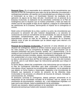 Personal Clave.- Es el responsable de la aplicación de los procedimientos que
describa el Plan de Contingencia para cada una de las diferentes circunstancias o
contingencias previstas y de reportar con la periodicidad que se indique en el plan,
al Coordinador de su área y al Coordinador General, los resultados de la
aplicación de alguna de las fases del plan. Coordinarán con el personal de la
Empresa involucrado, la realización de las actividades contenidas en el Plan de
Contingencia para la situación que se hubiera presentado y tratar por todos los
medios que les sea posible el logro de los objetivos y asegurar la continuidad de
las operaciones de la Empresa, disminuyendo el impacto de la contingencia al
mínimo.
Darán aviso al Coordinador de su área, cuando a su juicio, las circunstancias que
provocaron la activación del plan hubieran desaparecido y se estuviera en
condiciones de continuar normalmente con las actividades. En caso de requerir de
actividades complementarias para regresar a las actividades normales,
especialmente cuando se trate de los sistemas informáticos de la Empresa,
deberán incluir el plan de actividades que se deberá seguir para retornar a la
situación normal.
Personal de la Empresa involucrado.- El personal, al verse afectado por una
situación de contingencia, deberá en primera instancia apoyar para salvaguardar
las vidas propias y de sus compañeros de trabajo, cuando la situación que se
estuviera presentado sea grave (incendio, temblor, etc.); posteriormente, y en la
medida en que la situación lo permita, deberá coadyuvar a salvaguardar los bienes
de la Empresa (el propio inmueble, equipos, documentación importante, etc.).
Con posterioridad a la crisis inicial, deberá apoyar a solicitud del Coordinador de
su área y/o del personal clave del Plan de Contingencia, en la toma del inventario
de daños, para lo cual deberá seguir las instrucciones generales que indique el
propio plan.
En forma alterna, deberá dar cumplimiento a las instrucciones que se incluyan en
el Plan de Contingencia Informático para darle continuidad a las funciones
informáticas críticas, siguiendo los procedimientos establecido, con la salvedad de
que deberá, en forma creativa y responsable, adaptarlos a las circunstancias de
limitación que represente el cambio de ubicación de las diferentes áreas
involucradas en los procesos y la utilización de recursos de cómputo, mensajería,
comunicaciones, etc., limitados.
Al declararse concluida la contingencia, deberá participar activamente en la
restauración de las actividades normales de la Empresa, esto es, apoyar en la
movilización de documentación, mobiliario, etc., a las instalaciones originales o al
lugar que le sea indicado, hasta la estabilización de las actividades.
Cuando sea necesario, deberá participar en la capacitación del nuevo personal o
del personal eventual que hubiera sido necesario contratar.
 