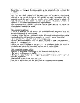 Determinar los tiempos de recuperación y los requerimientos mínimos de
recursos.
Para cada una de las fases críticas que se cubrirán con el Plan de Contingencia
Informático, se deben determinar los tiempos mínimos requeridos para el
establecimiento del plan, esto es, cuánto tiempo debe transcurrir desde el
momento en que se inicia o activa el plan, hasta que las actividades, funciones o
sistemas se encuentren en operación total o parcialmente.
Es conveniente definir un tiempo aceptable y viable para que la red y la aplicación
principal estén nuevamente activas.
Para situaciones críticas:
• Incluir el traslado de los medios de almacenamiento magnético que se
encuentren fuera de las instalaciones.
• La copia de los datos a los nuevos medios de almacenamiento magnético y la
habilitación de las comunicaciones, servicios de Internet y correo electrónico.
• El personal mínimo requerido para continuar operando.
• Tiempo de restauración de cada uno de los servicios de Red, Comunicaciones,
Internet y Correo Electrónico.
• El tiempo determinado debe ser conocido y aceptado por todos los usuarios
principales que operan los sistemas o cuentan con un equipo crítico.
Para situaciones de bajo riesgo:
• Tiempo de reparación o reposición de una estación de trabajo (PC).
• Tiempo de configuración de las PC.
• Tiempo de respuesta del proveedor para la reparación de los servidores (verificar
contratos y garantías).
• Tiempos de reparación de fallas eléctricas.
• Tiempo de restauración de cada uno de los servidores y sus aplicaciones.
 
