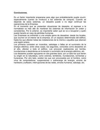 Conclusiones.
Es un factor importante prepararse para algo que probablemente pueda ocurrir,
especialmente cuando se involucra a los sistemas de cómputo. Cuando se
depende de estos sistemas, un desastre puede o no dejar continuar las
operaciones de la Empresa.
En el momento que se presentan situaciones de desastre, el regresar a la
normalidad va más allá de mantener los sistemas de información en orden y
consistentes. Por lo anterior, es importante saber qué se va a recuperar y quién
puede hacerlo en caso de pérdidas humanas.
Las Empresas se enfrentan a una amplia gama de desastres: desde los locales,
que ocurren en el interior de la empresa, en un espacio determinado del edificio,
hasta los que afectan todas las instalaciones de la misma o aquellos que abarcan
una región entera.
Los primeros consisten en incendios, sabotajes o fallas en el suministro de la
energía eléctrica, entre otras cosas; los segundos, conocidos como desastres en
el sitio, afectan a todo el edificio. Los provocan explosiones por bomba,
inundaciones o desórdenes en la tensión o suministro de la energía eléctrica, etc.
Los desastres pueden agruparse en dos grandes tipos: por un lado los que tienen
su origen en la naturaleza, como ciclones, temblores, inundaciones, tormentas y
huracanes. Por otro lado, existen los que son provocados por el hombre, como
virus de computadoras, suspensiones o sobrecarga de energía, errores de
hardware y software, interrupciones de las redes, errores humanos, sabotaje, etc.
 