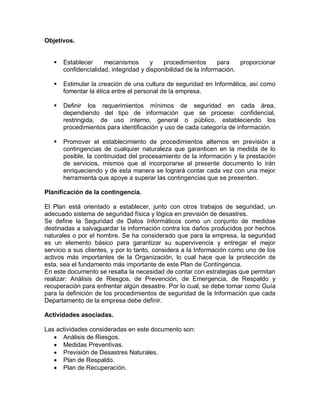 Objetivos.
 Establecer mecanismos y procedimientos para proporcionar
confidencialidad, integridad y disponibilidad de la información.
 Estimular la creación de una cultura de seguridad en Informática, así como
fomentar la ética entre el personal de la empresa.
 Definir los requerimientos mínimos de seguridad en cada área,
dependiendo del tipo de información que se procese: confidencial,
restringida, de uso interno, general o público, estableciendo los
procedimientos para identificación y uso de cada categoría de información.
 Promover el establecimiento de procedimientos alternos en previsión a
contingencias de cualquier naturaleza que garanticen en la medida de lo
posible, la continuidad del procesamiento de la información y la prestación
de servicios, mismos que al incorporarse al presente documento lo irán
enriqueciendo y de esta manera se logrará contar cada vez con una mejor
herramienta que apoye a superar las contingencias que se presenten.
Planificación de la contingencia.
El Plan está orientado a establecer, junto con otros trabajos de seguridad, un
adecuado sistema de seguridad física y lógica en previsión de desastres.
Se define la Seguridad de Datos Informáticos como un conjunto de medidas
destinadas a salvaguardar la información contra los daños producidos por hechos
naturales o por el hombre. Se ha considerado que para la empresa, la seguridad
es un elemento básico para garantizar su supervivencia y entregar el mejor
servicio a sus clientes, y por lo tanto, considera a la Información como uno de los
activos más importantes de la Organización, lo cual hace que la protección de
esta, sea el fundamento más importante de este Plan de Contingencia.
En este documento se resalta la necesidad de contar con estrategias que permitan
realizar: Análisis de Riesgos, de Prevención, de Emergencia, de Respaldo y
recuperación para enfrentar algún desastre. Por lo cual, se debe tomar como Guía
para la definición de los procedimientos de seguridad de la Información que cada
Departamento de la empresa debe definir.
Actividades asociadas.
Las actividades consideradas en este documento son:
 Análisis de Riesgos.
 Medidas Preventivas.
 Previsión de Desastres Naturales.
 Plan de Respaldo.
 Plan de Recuperación.
 
