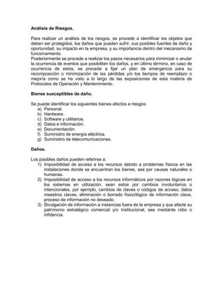 Análisis de Riesgos.
Para realizar un análisis de los riesgos, se procede a identificar los objetos que
deben ser protegidos, los daños que pueden sufrir, sus posibles fuentes de daño y
oportunidad, su impacto en la empresa, y su importancia dentro del mecanismo de
funcionamiento.
Posteriormente se procede a realizar los pasos necesarios para minimizar o anular
la ocurrencia de eventos que posibiliten los daños, y en último término, en caso de
ocurrencia de estos, se procede a fijar un plan de emergencia para su
recomposición o minimización de las pérdidas y/o los tiempos de reemplazo o
mejoría como se ha visto a lo largo de las exposiciones de esta materia de
Protocolos de Operación y Mantenimiento.
Bienes susceptibles de daño.
Se puede identificar los siguientes bienes afectos a riesgos:
a) Personal.
b) Hardware.
c) Software y utilitarios.
d) Datos e información.
e) Documentación.
f) Suministro de energía eléctrica.
g) Suministro de telecomunicaciones.
Daños.
Los posibles daños pueden referirse a:
1) Imposibilidad de acceso a los recursos debido a problemas físicos en las
instalaciones donde se encuentran los bienes, sea por causas naturales o
humanas.
2) Imposibilidad de acceso a los recursos informáticos por razones lógicas en
los sistemas en utilización, sean estos por cambios involuntarios o
intencionales, por ejemplo, cambios de claves o códigos de acceso, datos
maestros claves, eliminación o borrado físico/lógico de información clave,
proceso de información no deseado.
3) Divulgación de información a instancias fuera de la empresa y que afecte su
patrimonio estratégico comercial y/o Institucional, sea mediante robo o
infidencia.
 