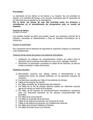 Prioridades.
La estimación de los daños en los bienes y su impacto, fija una prioridad en
relación a la cantidad del tiempo y los recursos necesarios para la reposición de
los Servicios que se pierden en la contingencia.
Por lo tanto, los bienes de más alta prioridad serán los primeros a
considerarse en el procedimiento de recuperación ante un evento de
desastre.
Fuentes de daños.
(Ver Figura 2 en anexos)
Las posibles fuentes de daño que pueden causar una operación anormal de la
empresa, asociadas al Departamento o Área de Sistemas Informáticos de la
misma son:
Acceso no autorizado.
Por vulneración de los sistemas de seguridad en operación (Ingreso no autorizado
a las instalaciones).
Violación de las claves de acceso a los sistemas informáticos.
 Instalación de software de comportamiento errático y/o dañino para la
operación de los sistemas informáticos en uso (virus, sabotaje, hackers).
 Intromisión no autorizada a procesos y/o datos de los sistemas, ya sea por
simple curiosidad o malas intenciones.
Desastres naturales.
a) Movimientos sísmicos que afecten directa o indirectamente a las
instalaciones físicas de soporte (edificios) y/o de operación (equipos de
cómputo).
b) Inundaciones causadas por falla en los sistemas de drenaje.
c) Fallas en los equipos de soporte:
1. Por fallas causadas por la agresividad del ambiente.
2. Por fallas de la red de energía eléctrica pública por diferentes razones
ajenas al manejo por parte de la empresa.
3. Por fallas de los equipos de acondicionamiento atmosféricos necesarios
para una adecuada operación de los equipos computacionales más
sensibles.
4. Por fallas de la comunicación.
5. Por fallas en el tendido de la red local.
6. Fallas en las telecomunicaciones con la fuerza de venta.
7. Fallas en las telecomunicaciones con instalaciones externas.
8. Por fallas de la Central Telefónica (Telmex).
9. Por fallas de líneas de fax o de Internet.
 
