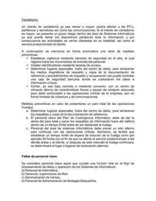 Vandalismo.
Un intento de vandalismo ya sea menor o mayor, podría afectar a las PC’s,
periféricos y servidores así como las comunicaciones. Si el intento de vandalismo
es mayor, se presenta un grave riesgo dentro del área de Sistemas Informáticos
ya que puede dañar los dispositivos perdiendo toda la información y por
consecuencia las actividades se verían afectadas en su totalidad, así como el
servicio proporcionado al cliente.
A continuación se menciona en forma enunciativa una serie de medidas
preventivas:
 Establecer vigilancia mediante cámaras de seguridad en el sitio, el cual
registre todos los movimientos de entrada del personal.
 Instalar identificadores mediante tarjetas de acceso.
 Determinar lugares especiales, fuera del centro de datos, para almacenar
los medios magnéticos de respaldo y copia de la documentación de
referencia y procedimientos de respaldo y recuperación (se puede contratar
una caja de seguridad bancaria donde se custodiaran los datos e
información crítica).
 Contar, ya sea bajo contrato o mediante convenio, con un centro de
cómputo alterno de características físicas y equipo de cómputo adecuado
para darle continuidad a las operaciones críticas de la empresa, aún en
forma limitada de cobertura y de comunicaciones.
Medidas preventivas en caso de presentarse un paro total de las operaciones
(huelga):
a. Determinar lugares especiales, fuera del centro de datos, para almacenar
los respaldos y copia de la documentación de referencia.
b. El personal clave del Plan de Contingencia Informático, debe de dar la
alerta del paro total y sacar los respaldos de información fuera del edificio
dentro de un tiempo límite antes de ser declarada la huelga.
c. Personal del área de sistemas Informáticos debe prever un sitio alterno
para continuar con las operaciones críticas. Asimismo, se tendrá que
establecer un tiempo límite de espera de solución de la huelga como por
ejemplo 24 horas con el fin de que no afecte el servicio proporcionado a las
demás áreas o al cliente, si después de este intervalo la huelga continuara,
se determinará el lugar o lugares de reubicación alternos.
Fallas de personal clave.
Se considera personal clave aquel que cumple una función vital en el flujo de
procesamiento de datos u operación de los Sistemas de Informáticos:
a) Personal de Informática.
b) Gerencia, supervisores de Red.
c) Administración de Ventas.
d) Personal de Administración de Bodegas-Despachos.
 
